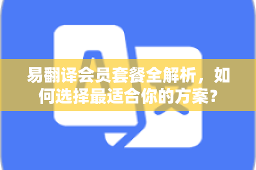 易翻译会员套餐全解析，如何选择最适合你的方案？-第1张图片-易翻译 - 易翻译下载【官方网站】