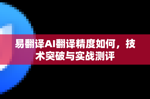 易翻译AI翻译精度如何，技术突破与实战测评