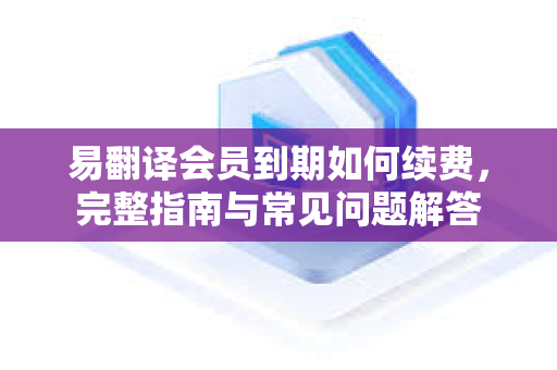 易翻译会员到期如何续费，完整指南与常见问题解答