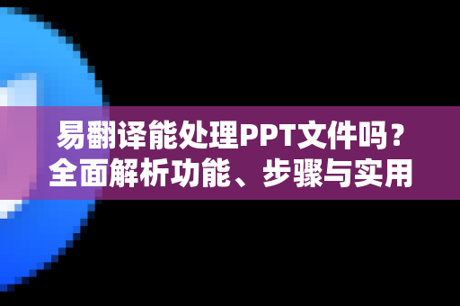 易翻译能处理PPT文件吗？全面解析功能、步骤与实用技巧