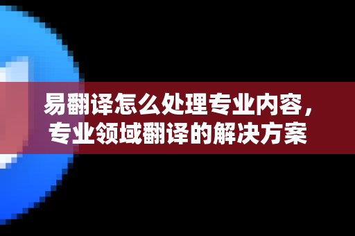 易翻译怎么处理专业内容，专业领域翻译的解决方案