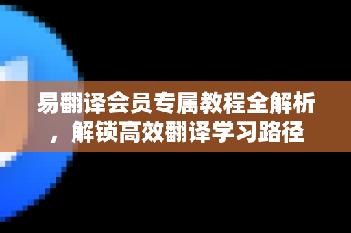 易翻译会员专属教程全解析，解锁高效翻译学习路径