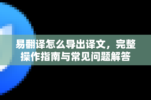 易翻译怎么导出译文，完整操作指南与常见问题解答