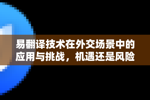 易翻译技术在外交场景中的应用与挑战，机遇还是风险？